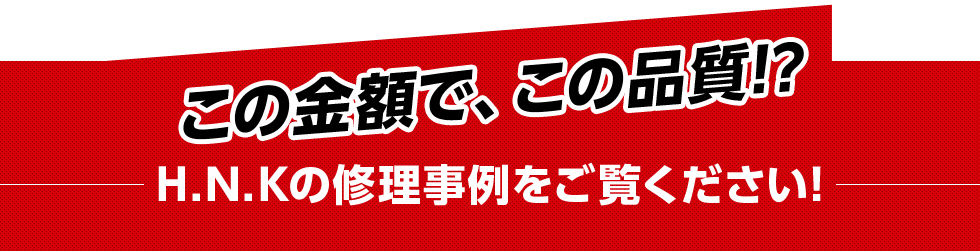 この金額で、この品質!?H.N.Kの修理事例をご覧ください!