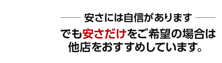 安さには自信があります。でも安さだけをご希望の場合は 他店をおすすめしています。